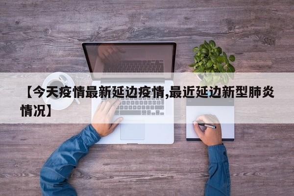 【今天疫情最新延边疫情,最近延边新型肺炎情况】