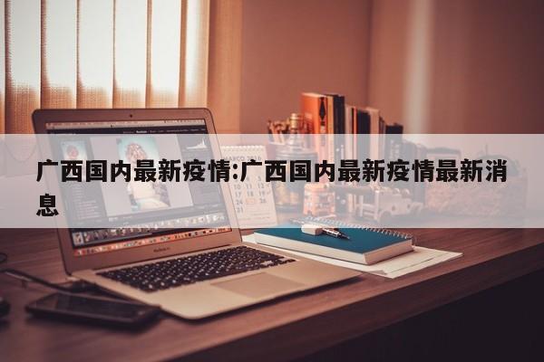 广西国内最新疫情：广西国内最新疫情最新消息