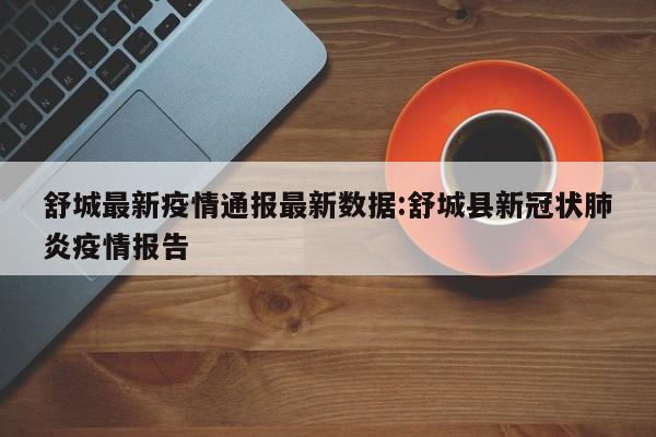 舒城最新疫情通报最新数据：舒城县新冠状肺炎疫情报告