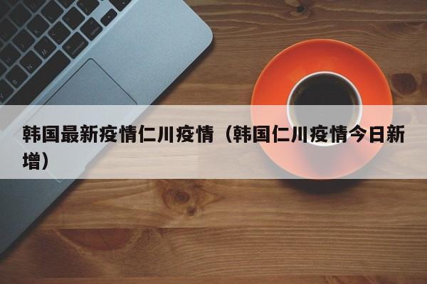 韩国最新疫情仁川疫情（韩国仁川疫情今日新增）